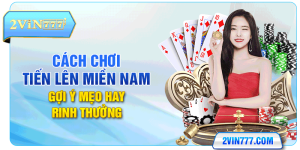 Cách Chơi Tiến Lên Miền Nam - Gợi Ý Mẹo Hay Rinh Thưởng