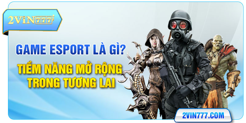 Game Esport Là Gì? Tiềm Năng Mở Rộng Trong Tương Lai